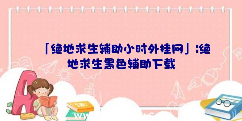 「绝地求生辅助小时外挂网」|绝地求生黑色辅助下载